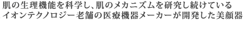 肌の生理機能を科学し、肌のメカニズムを研究し続けているイオンテクノロジー老舗の医療機器メーカーが開発した美顔器