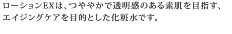 ローションEXは、つややかで透明感のある素肌を目指す、エイジングケアを目的とした化粧水です。